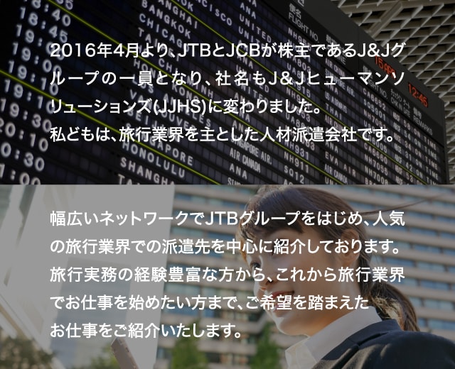 2016年4月より、JTBとJCBが株主であるJ&Jグループの一員となり、社名もJ&Jヒューマンソリューションズ(JJHS)に変わりました。私どもは、旅行業界を主とした人材派遣会社です。幅広いネットワークでJTBグループをはじめ、人気の旅行業界での派遣先を中心に紹介しております。旅行実務の経験豊富な方から、これから旅行業界でお仕事を始めたい方まで、ご希望を踏まえたお仕事をご紹介いたします。